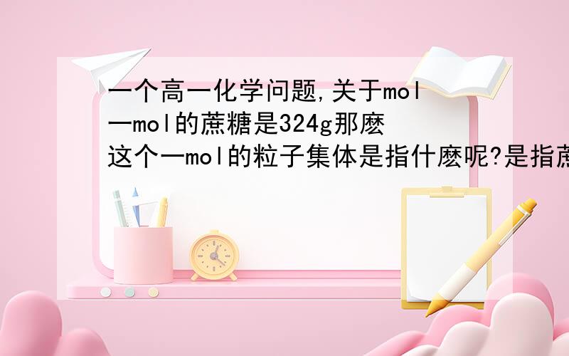 一个高一化学问题,关于mol一mol的蔗糖是324g那麽这个一mol的粒子集体是指什麽呢?是指蔗糖分子还是蔗糖分子中的原子?我刚学问题有点初级,莫笑.....蔗糖分子不是由原子组成的么?