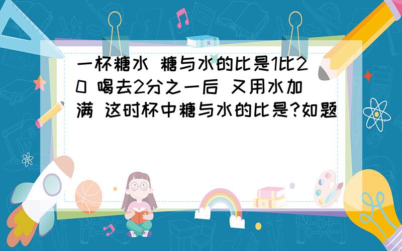 一杯糖水 糖与水的比是1比20 喝去2分之一后 又用水加满 这时杯中糖与水的比是?如题