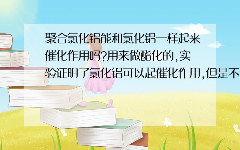 聚合氯化铝能和氯化铝一样起来催化作用吗?用来做酯化的,实验证明了氯化铝可以起催化作用,但是不知道聚合氯化铝可不可以!固体超酸具体有哪些？