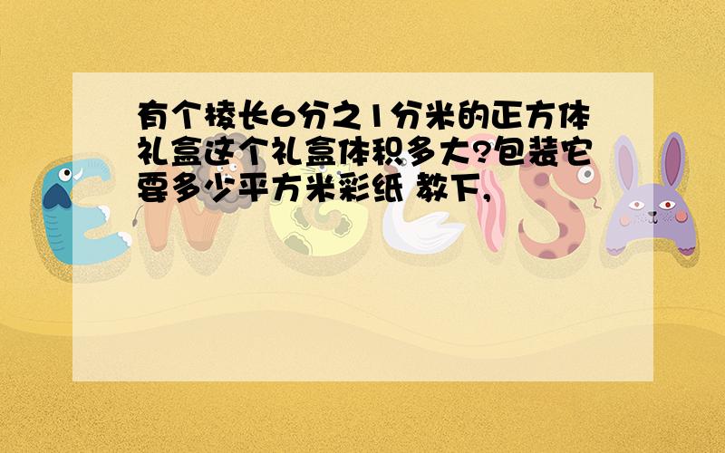 有个棱长6分之1分米的正方体礼盒这个礼盒体积多大?包装它要多少平方米彩纸 教下,