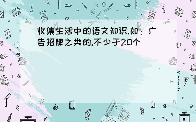 收集生活中的语文知识.如：广告招牌之类的.不少于20个