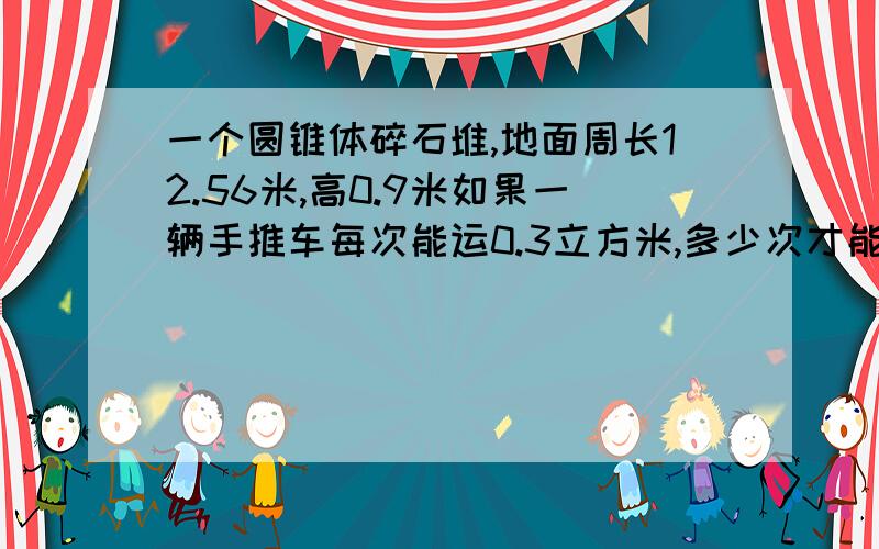 一个圆锥体碎石堆,地面周长12.56米,高0.9米如果一辆手推车每次能运0.3立方米,多少次才能把这堆碎石全部运完