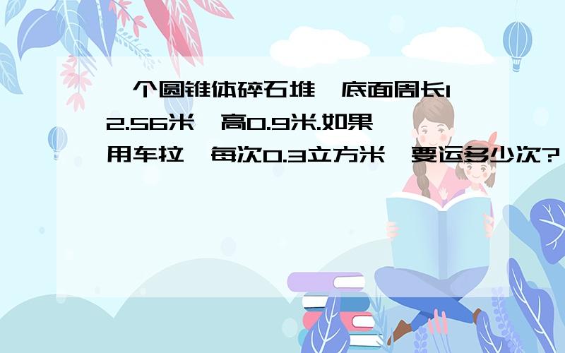 一个圆锥体碎石堆,底面周长12.56米,高0.9米.如果用车拉,每次0.3立方米,要运多少次?