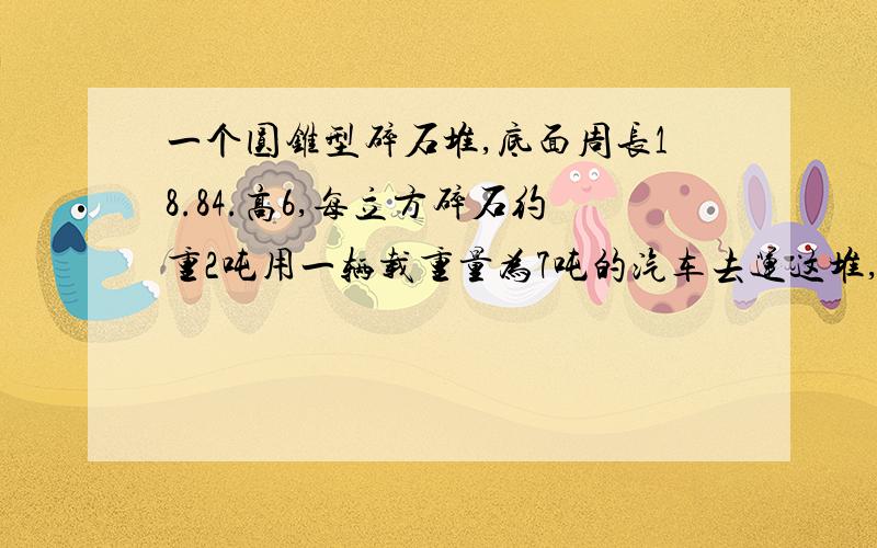 一个圆锥型碎石堆,底面周长18.84.高6,每立方碎石约重2吨用一辆载重量为7吨的汽车去运这堆,多少次可以运完