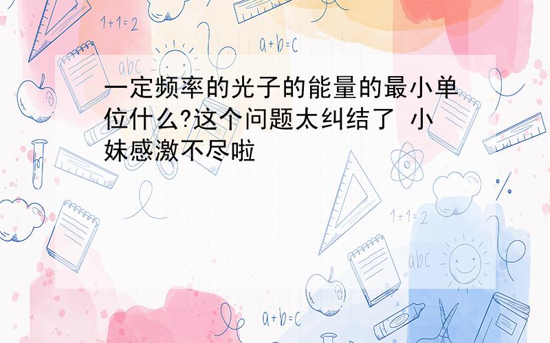 一定频率的光子的能量的最小单位什么?这个问题太纠结了 小妹感激不尽啦