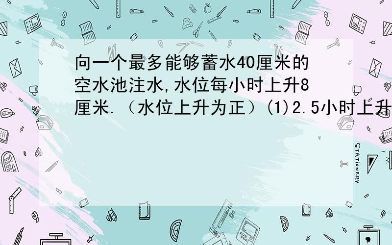 向一个最多能够蓄水40厘米的空水池注水,水位每小时上升8厘米.（水位上升为正）(1)2.5小时上升了多少厘米?(2)若水池原有水的高度为24厘米,再过几小时就不能再像水池注水了?(3)若水池的水位