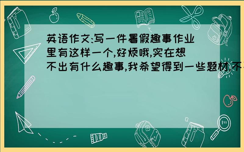 英语作文:写一件暑假趣事作业里有这样一个,好烦哦,实在想不出有什么趣事,我希望得到一些题材,不要现成的作文,我是八年级水平,提供的题材一定要符合我的水平哦(PS:不要游泳,出去旅游之