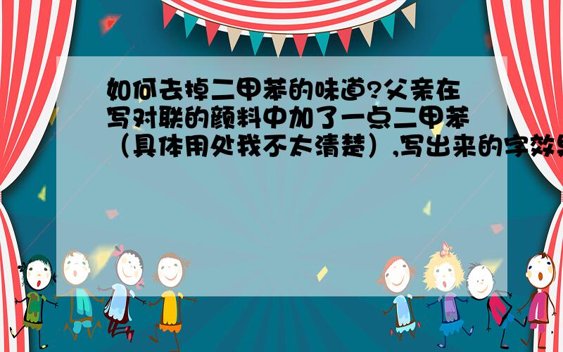 如何去掉二甲苯的味道?父亲在写对联的颜料中加了一点二甲苯（具体用处我不太清楚）,写出来的字效果是好多了,但是有一些不好的味道,请问怎么去除掉这些对联上味道?首先说明了,不能用