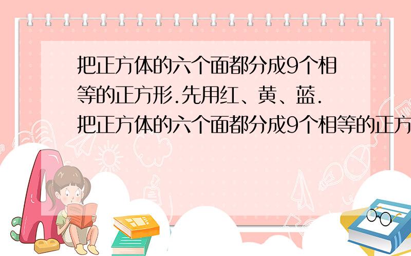 把正方体的六个面都分成9个相等的正方形.先用红、黄、蓝.把正方体的六个面都分成9个相等的正方形.先用红、黄、蓝三种颜色去染这些小正方体,要求有公共边的正方体染成的颜色不同,问：