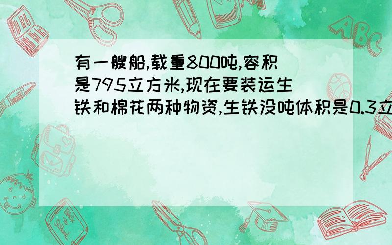 有一艘船,载重800吨,容积是795立方米,现在要装运生铁和棉花两种物资,生铁没吨体积是0.3立方米棉花每吨体积是4立方米,请你帮船长设计下,怎样装运才能充分利用船的载重量和容积?用一元一