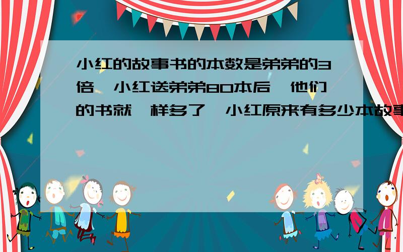 小红的故事书的本数是弟弟的3倍,小红送弟弟80本后,他们的书就一样多了,小红原来有多少本故事书?求具体算式,