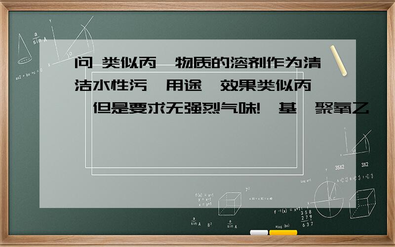 问 类似丙酮物质的溶剂作为清洁水性污渍用途,效果类似丙酮,但是要求无强烈气味!壬基酚聚氧乙烯醚 效果不行需要了解的是溶剂物质 需要是与水相容