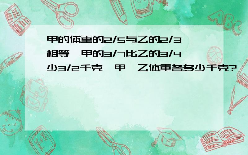 甲的体重的2/5与乙的2/3相等,甲的3/7比乙的3/4少3/2千克,甲,乙体重各多少千克?