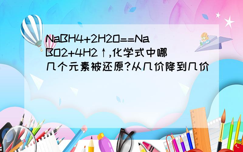 NaBH4+2H2O==NaBO2+4H2↑,化学式中哪几个元素被还原?从几价降到几价