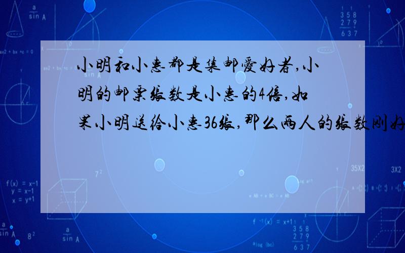 小明和小惠都是集邮爱好者,小明的邮票张数是小惠的4倍,如果小明送给小惠36张,那么两人的张数刚好相等.他们各有多少张?