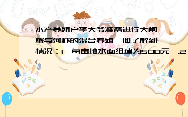 水产养殖户李大爷准备进行大闸蟹与河虾的混合养殖,他了解到情况：1、每亩地水面组建为500元,.2、每亩水面可在年初混合投放4公斤蟹苗和20公斤虾苗；3、每公斤蟹苗的价格为75元,其饲养费