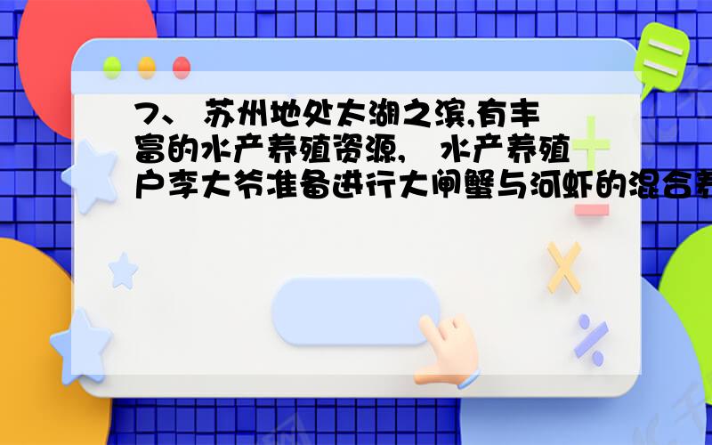 7、 苏州地处太湖之滨,有丰富的水产养殖资源,水产养殖户李大爷准备进行大闸蟹与河虾的混合养殖,他了解7、苏州地处太湖之滨,有丰富的水产养殖资源,水产养殖户李大爷准备进行大闸蟹