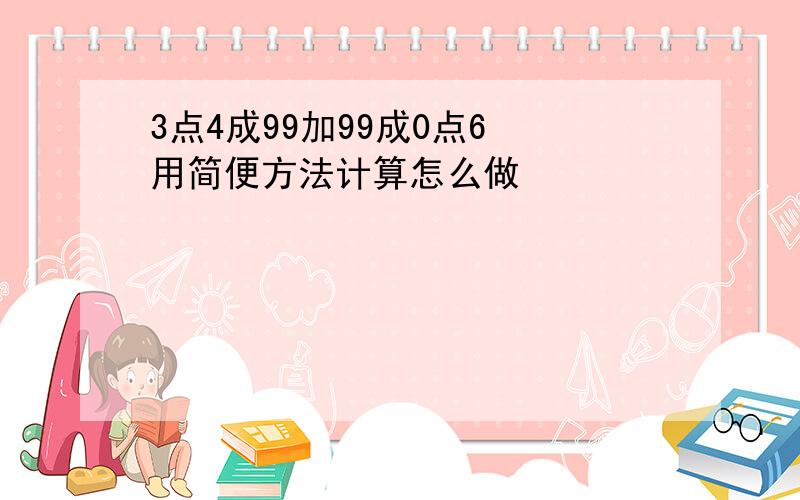 3点4成99加99成0点6 用简便方法计算怎么做