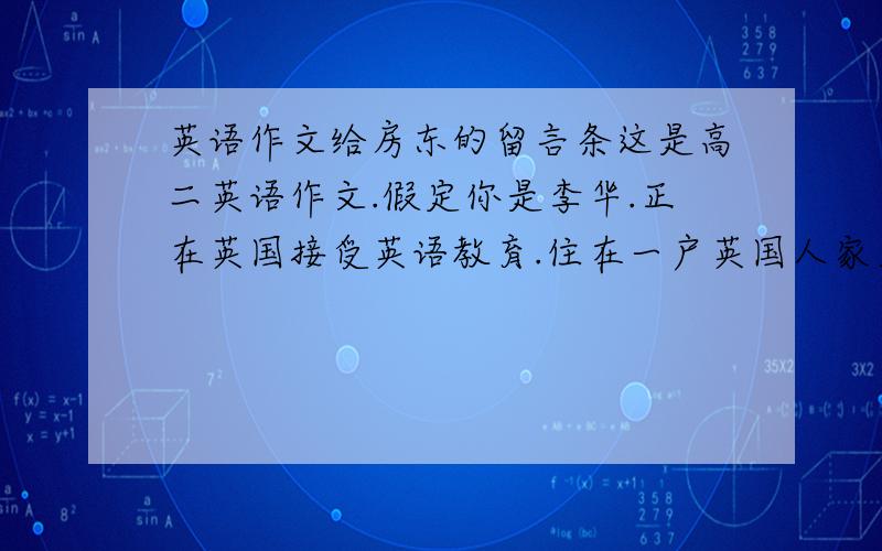 英语作文给房东的留言条这是高二英语作文.假定你是李华.正在英国接受英语教育.住在一户英国人家里.今天你的房东Mrs.Wilson不在家.你准备外出.请给房东写一留言条.内容包括：1外出购物.2