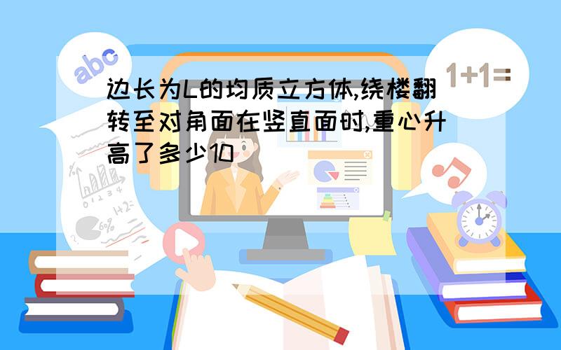 边长为L的均质立方体,绕楼翻转至对角面在竖直面时,重心升高了多少10