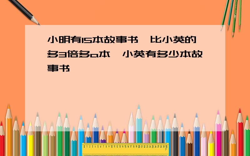 小明有15本故事书,比小英的多3倍多a本,小英有多少本故事书