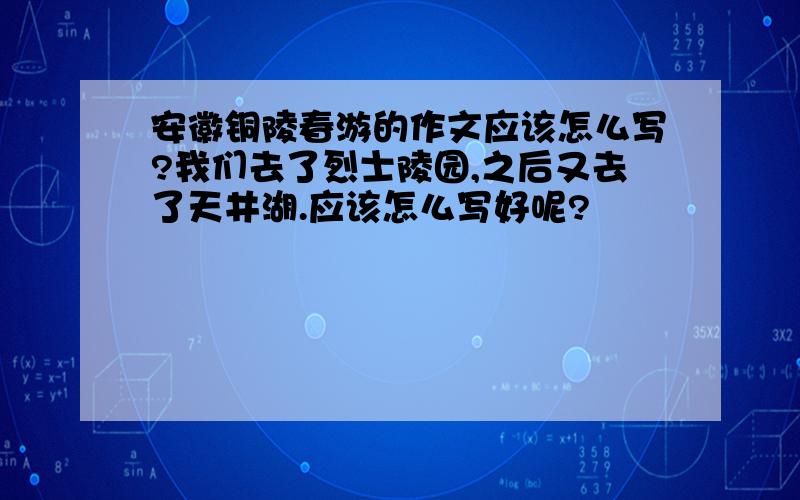 安徽铜陵春游的作文应该怎么写?我们去了烈士陵园,之后又去了天井湖.应该怎么写好呢?