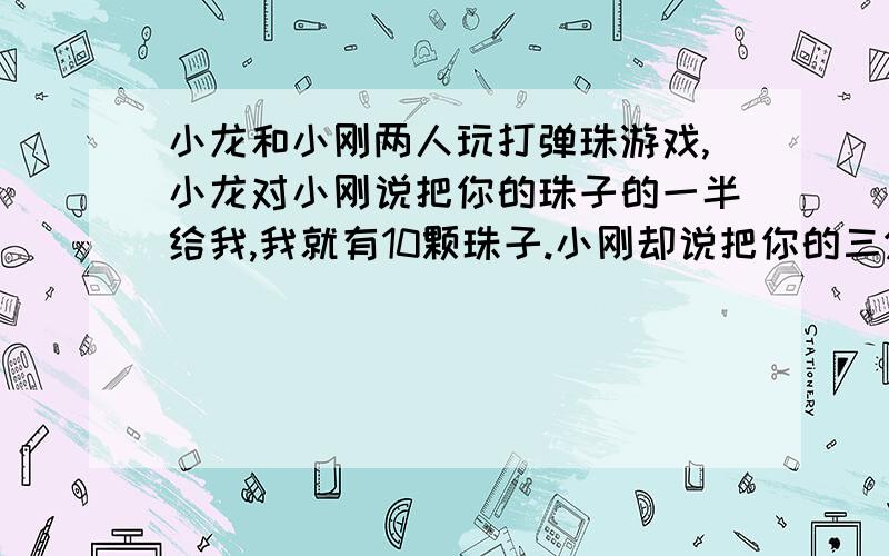 小龙和小刚两人玩打弹珠游戏,小龙对小刚说把你的珠子的一半给我,我就有10颗珠子.小刚却说把你的三分之一给我,我就有10课.求小刚和小龙的弹珠数分别是多少颗?