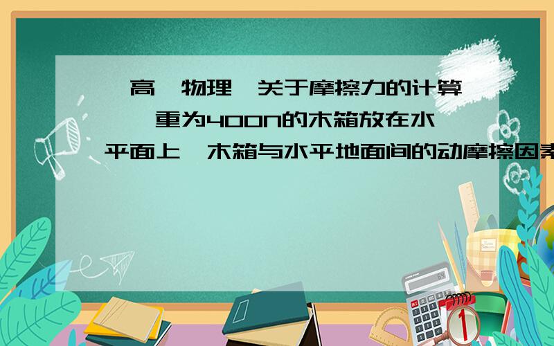 【高一物理】关于摩擦力的计算》》重为400N的木箱放在水平面上,木箱与水平地面间的动摩擦因素为0.25,若物体开始以v=15m/s的初速度向左运动,用F=N的水平向右的力拉物体,木箱收到的摩擦力是