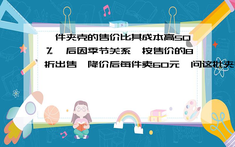 一件夹克的售价比其成本高50％,后因季节关系,按售价的8折出售,降价后每件卖60元,问这批夹克每件成本是多少元?降价后每件事赔还是赚,赚或赔多少元?