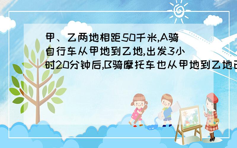 甲、乙两地相距50千米,A骑自行车从甲地到乙地,出发3小时20分钟后,B骑摩托车也从甲地到乙地已知B的速度是A的速度的3倍,结果两人同时到达乙地,A、B两人的速度各是多少?