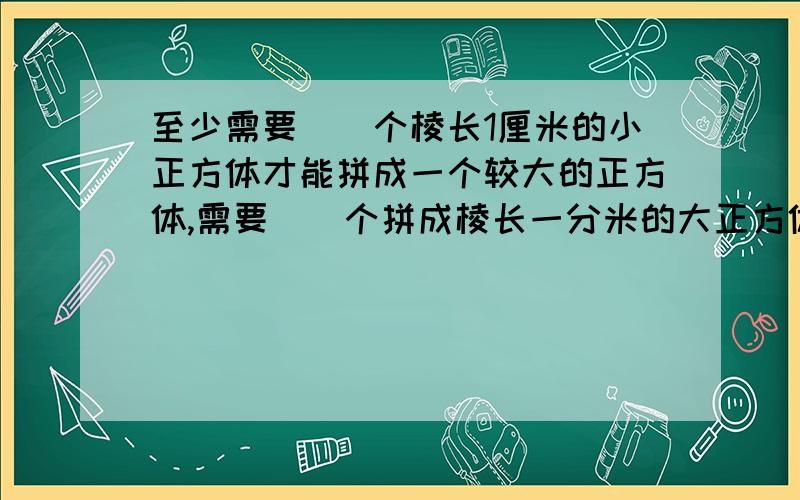 至少需要（）个棱长1厘米的小正方体才能拼成一个较大的正方体,需要（）个拼成棱长一分米的大正方体.如果把这些小正方体依次排成一排,可以排成（）米