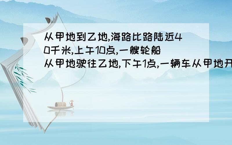 从甲地到乙地,海路比路陆近40千米,上午10点,一艘轮船从甲地驶往乙地,下午1点,一辆车从甲地开往乙地,它们同时到达乙地,轮船的速度每小时24千米,汽车是40千米,问从甲到乙海路与陆路各是多