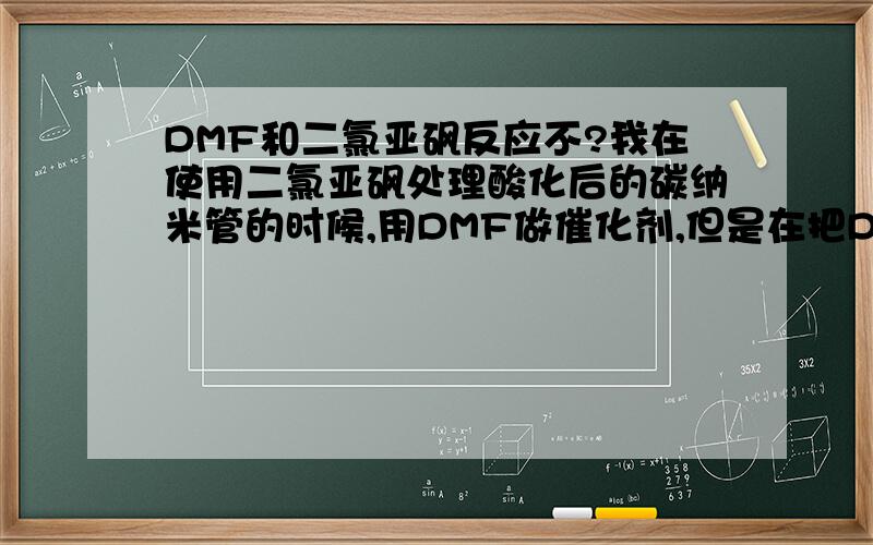 DMF和二氯亚砜反应不?我在使用二氯亚砜处理酸化后的碳纳米管的时候,用DMF做催化剂,但是在把DMF加入到二氯亚砜和CNT的混合液中去的时候总是会冒大量的气泡（70度）,很剧烈的样子,同时在后