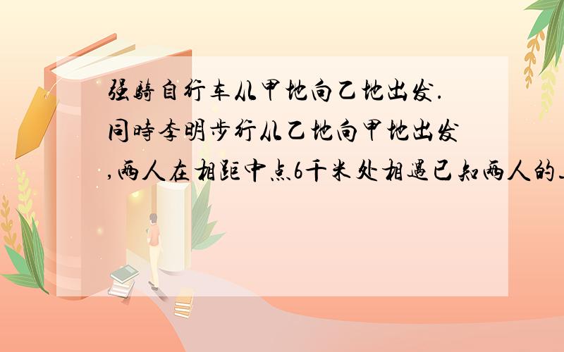 强骑自行车从甲地向乙地出发.同时李明步行从乙地向甲地出发,两人在相距中点6千米处相遇已知两人的速度差强骑自行车从甲地向乙地出发.同时李明步行从乙地向甲地出发,两人在相距中点6