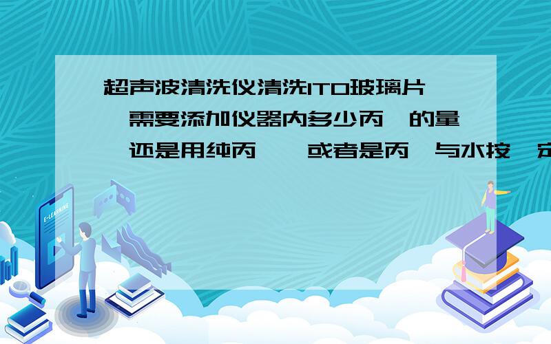 超声波清洗仪清洗ITO玻璃片,需要添加仪器内多少丙酮的量,还是用纯丙酮,或者是丙酮与水按一定比例混合