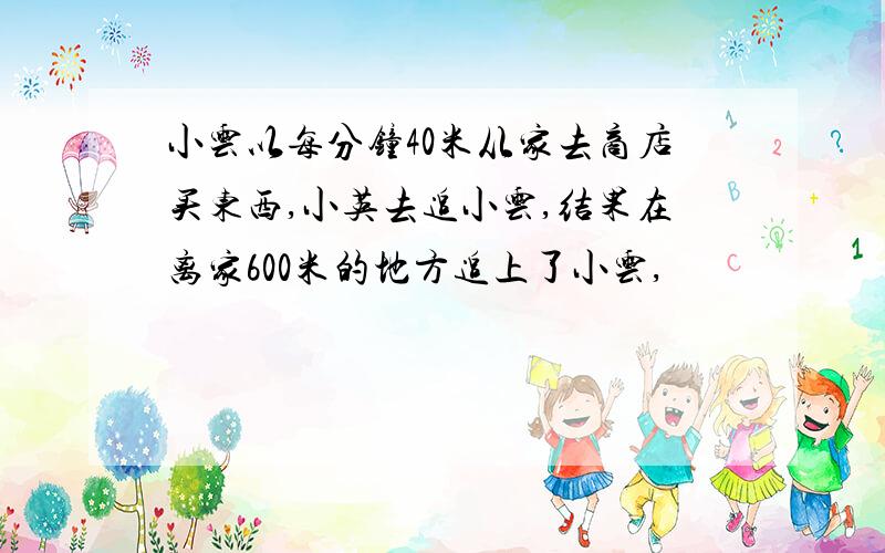 小云以每分钟40米从家去商店买东西,小英去追小云,结果在离家600米的地方追上了小云,