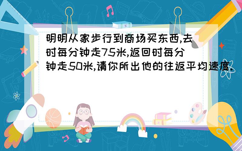 明明从家步行到商场买东西,去时每分钟走75米,返回时每分钟走50米,请你所出他的往返平均速度.