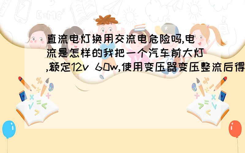 直流电灯换用交流电危险吗,电流是怎样的我把一个汽车前大灯,额定12v 60w,使用变压器变压整流后得到14v直流电用来供应大灯,变压器太热,呜呜响,灯也没有全部点亮.电压在6v左右.我把该变压