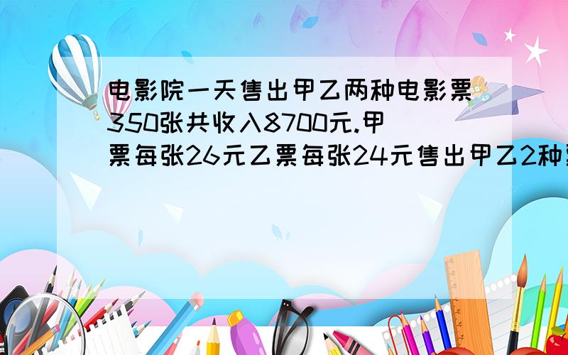 电影院一天售出甲乙两种电影票350张共收入8700元.甲票每张26元乙票每张24元售出甲乙2种票各多少张?电影院一天售出甲、乙两种电影票350张,共收入8700元.甲票每张26元,乙票每张24元,售出甲、