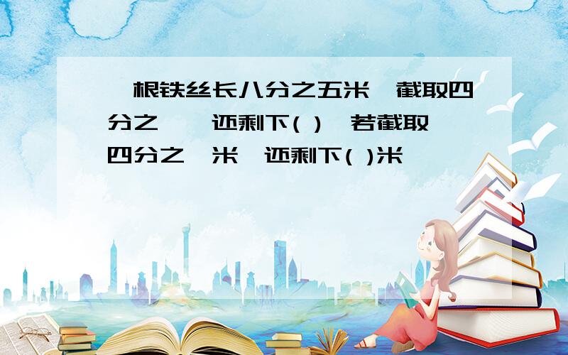 一根铁丝长八分之五米,截取四分之一,还剩下( ),若截取四分之一米,还剩下( )米