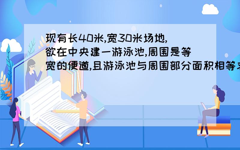 现有长40米,宽30米场地,欲在中央建一游泳池,周围是等宽的便道,且游泳池与周围部分面积相等求宽度