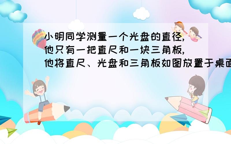 小明同学测量一个光盘的直径,他只有一把直尺和一块三角板,他将直尺、光盘和三角板如图放置于桌面上,并量出AB=3.5cm,则此光盘的直径是__ __ _cm过程谁会,