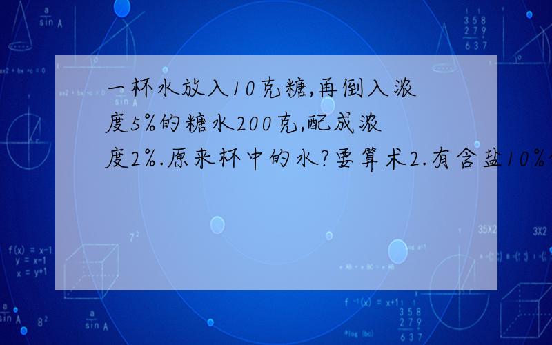 一杯水放入10克糖,再倒入浓度5%的糖水200克,配成浓度2%.原来杯中的水?要算术2.有含盐10%的盐水50千克，要配制含盐30%的盐水80千克,要加盐和水各多少千克3.在100米比赛中，甲跑75米时，乙跑了6