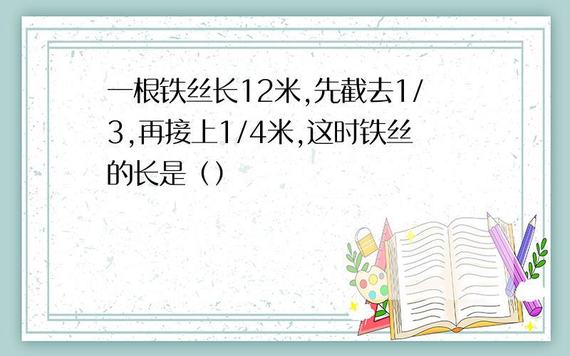 一根铁丝长12米,先截去1/3,再接上1/4米,这时铁丝的长是（）