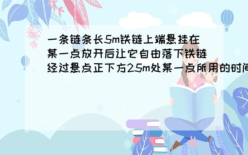 一条链条长5m铁链上端悬挂在某一点放开后让它自由落下铁链经过悬点正下方25m处某一点所用的时间是多少?