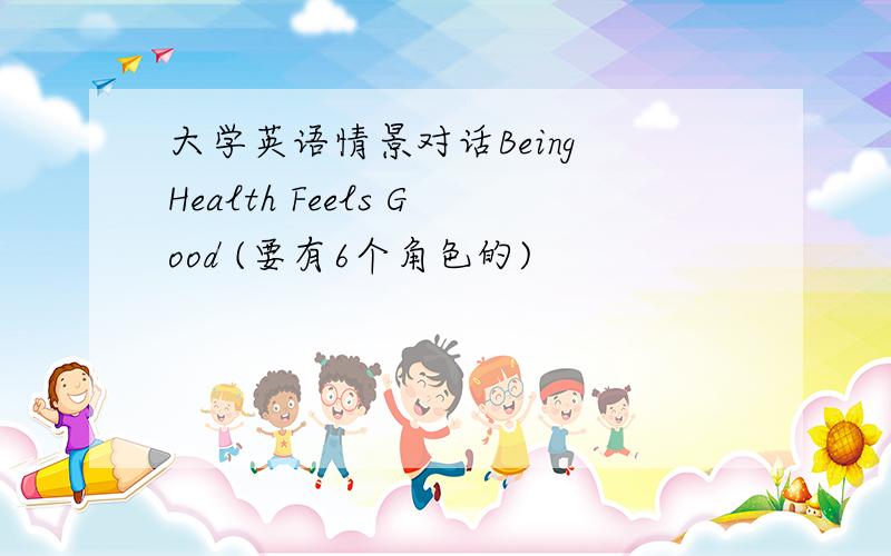 大学英语情景对话Being Health Feels Good (要有6个角色的)