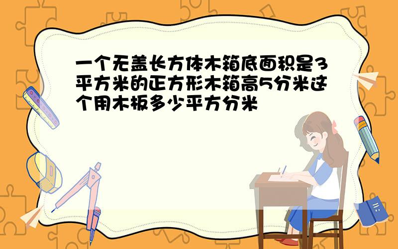 一个无盖长方体木箱底面积是3平方米的正方形木箱高5分米这个用木板多少平方分米