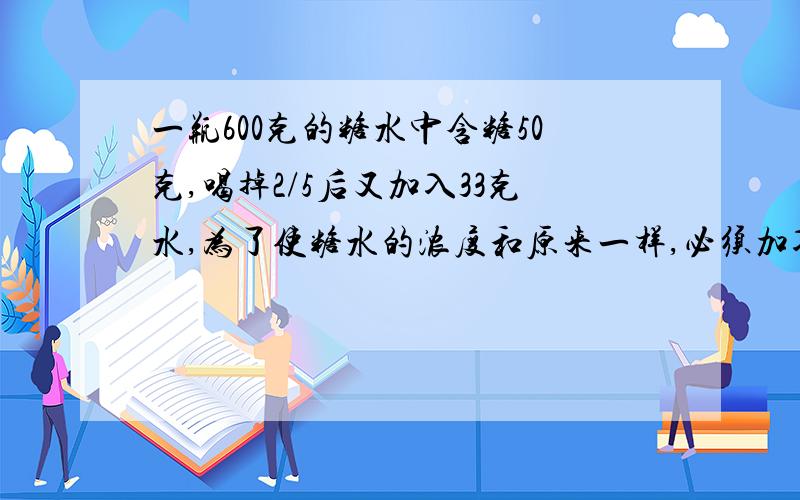 一瓶600克的糖水中含糖50克,喝掉2/5后又加入33克水,为了使糖水的浓度和原来一样,必须加入（）克糖