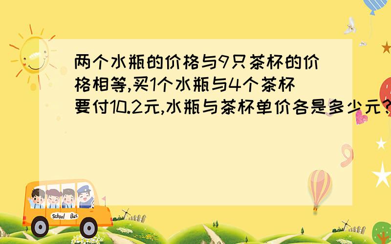 两个水瓶的价格与9只茶杯的价格相等,买1个水瓶与4个茶杯要付10.2元,水瓶与茶杯单价各是多少元?