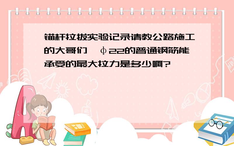 锚杆拉拔实验记录请教公路施工的大哥们,φ22的普通钢筋能承受的最大拉力是多少啊?